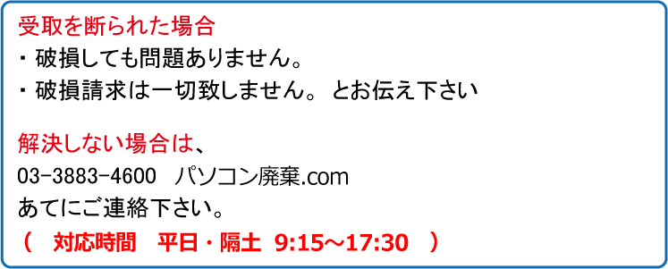 受取を断られた場合・破損しても問題ありません。・破損請求は一切致しません。とお伝え下さい。解決しない場合は、03-3883-4600　パソコン処分.comあてにご連絡下さい。（対応時間　平日　午前9時～午後6時まで）