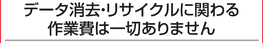 データ消去・リサイクル費用は一切かかりません